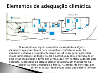 O arquiteto conseguiu aproveitar na arquitetura alguns elementos que contribuem para um melhor conforto na casa. As aberturas voltadas predominantemente ao sul conseguem aproveitar maior luminosidade ao longo do dia e contribuem para a entrada de ar, pois estão localizadas a favor dos ventos, que têm sentido sudoeste para nordeste. A presença do terraço jardim possibilita um microclima na residência mais umedecido e fresco. As predes de concreto, por serem espessas, funcionam como um isolante térmico.  
