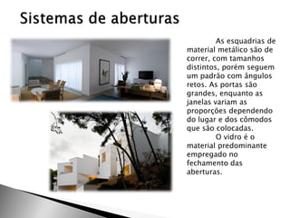 As esquadrias de material metálico são de correr, com tamanhos distintos, porém seguem um padrão com ângulos retos. As portas são grandes, enquanto as janelas variam as proporções dependendo do lugar e dos cômodos que são colocadas. 
O vidro é o material predominante empregado no fechamento das aberturas. 
 