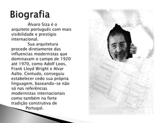 Álvaro Siza é o arquiteto português com mais visibilidade e prestígio internacional. 
Sua arquitetura procede diretamente das influencias modernistas que dominavam o campo de 1920 até 1970, como Adolf Loos, Frank Lloyd Wright e Alvar Aalto. Contudo, conseguiu estabelecer cedo sua própria linguagem, baseando-se não só nas referências modernistas internacionais como também na forte tradição construtiva de 
Portugal.  