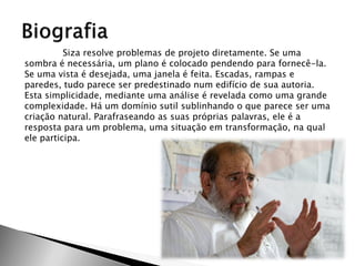 Siza resolve problemas de projeto diretamente. Se uma sombra é necessária, um plano é colocado pendendo para fornecê-la. Se uma vista é desejada, uma janela é feita. Escadas, rampas e paredes, tudo parece ser predestinado num edifício de sua autoria. Esta simplicidade, mediante uma análise é revelada como uma grande complexidade. Há um domínio sutil sublinhando o que parece ser uma criação natural. Parafraseando as suas próprias palavras, ele é a resposta para um problema, uma situação em transformação, na qual ele participa. 
 