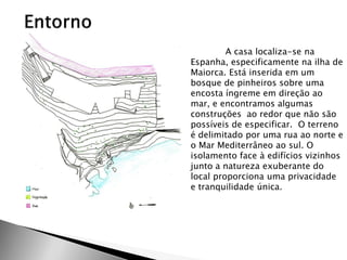 A casa localiza-se na Espanha, especificamente na ilha de Maiorca. Está inserida em um bosque de pinheiros sobre uma encosta íngreme em direção ao mar, e encontramos algumas construções ao redor que não são possíveis de especificar. O terreno é delimitado por uma rua ao norte e o Mar Mediterrâneo ao sul. O isolamento face à edifícios vizinhos junto a natureza exuberante do local proporciona uma privacidade e tranquilidade única.  
