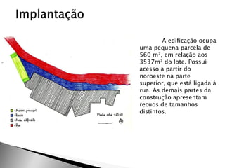A edificação ocupa uma pequena parcela de 560 m², em relação aos 3537m² do lote. Possui acesso a partir do noroeste na parte superior, que está ligada à rua. As demais partes da construção apresentam recuos de tamanhos distintos.  