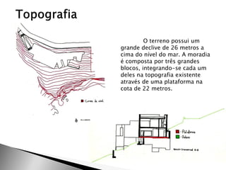 O terreno possui um grande declive de 26 metros a cima do nível do mar. A moradia é composta por três grandes blocos, integrando-se cada um deles na topografia existente através de uma plataforma na cota de 22 metros.  
