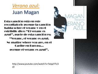 Esta canción está en este
recopilatorio porque la canción
habla sobre el verano y en el
estribillo dice: “El verano es
azul”, parte de esta canción es:
“Verano, el verano es azul.
No matter where you are, en el
Caribe en Europa…
porque el verano es azul”.
Verano azul:
Juan Magan
http://www.youtube.com/watch?v=TaIppY7U3
c0
 