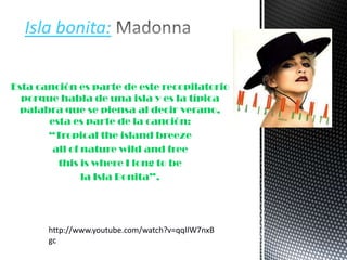 Esta canción es parte de este recopilatorio
porque habla de una isla y es la típica
palabra que se piensa al decir verano,
esta es parte de la canción:
“Tropical the island breeze
all of nature wild and free
this is where I long to be
la Isla Bonita”.
Isla bonita:
http://www.youtube.com/watch?v=qqIIW7nxB
gc
 