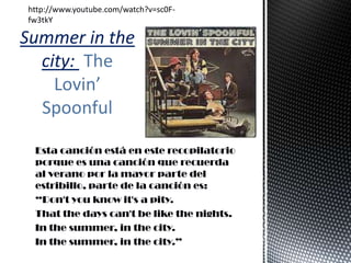 Esta canción está en este recopilatorio
porque es una canción que recuerda
al verano por la mayor parte del
estribillo, parte de la canción es:
“Don't you know it's a pity.
That the days can't be like the nights.
In the summer, in the city.
In the summer, in the city.”
Summer in the
city: The
Lovin’
Spoonful
http://www.youtube.com/watch?v=sc0F-
fw3tkY
 