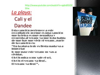 Esta canción pertenece a este
recopilatorio porque es una canción
que la letra es muy pegadiza y
recuerda al verano ya que toda habla
de que hay que vivir el verano, parte
de la canción es:
“En la playa todo es fiesta nada va a
importar
lo que pase este verano no vas a
olvidar.
Oh Oh mira como sale el sol.
Oh Oh el verano ya llegó.
El verano ya llegó”.
La playa:
Cali y el
Dandee
http://www.youtube.com/watch?v=qqhdEGOZ
SVw
 