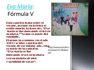 Esta canción trata sobre el
verano, porque en la letra se
repite mucho la frase de: “Eva
María se fue buscando el Sol en
la playa.” Ya que es parte del
estribillo.
El grupo la compuso en el año
1973 y se hizo canción del
verano de ese mismo año, esta
es parte de la canción:
“Eva María se fue
buscando el sol en la playa
con su maleta de piel
y su bikini de rayas”.
Eva María:
Fórmula V
http://www.youtube.c
om/watch?v=96JXevt
CjiY
 