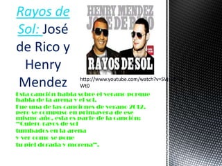 Esta canción habla sobre el verano porque
habla de la arena y el sol.
Fue una de las canciones de verano 2012,
pero se compuso en primavera de ese
mismo año, esta es parte de la canción:
“Quiero rayos de sol
tumbados en la arena
y ver como se pone
tu piel dorada y morena”.
Rayos de
Sol: José
de Rico y
Henry
Mendez http://www.youtube.com/watch?v=SVjs5DYD
Wt0
 