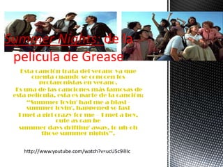 Summer Nights: de la
película de Grease
Esta canción trata del verano ya que
cuenta cuando se conocen los
protagonistas en verano.
Es una de las canciones más famosas de
esta película, esta es parte de la canción:
“Summer lovin' had me a blast -
summer lovin', happened so fast
I met a girl crazy for me – I met a boy,
cute as can be
summer days drifting' away, to uh-oh
those summer nights”.
http://www.youtube.com/watch?v=ucU5c9ilIIc
 