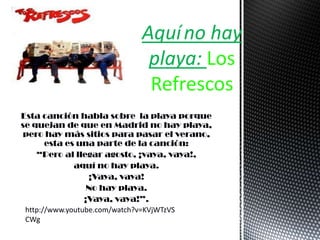 Esta canción habla sobre la playa porque
se quejan de que en Madrid no hay playa,
pero hay más sitios para pasar el verano,
esta es una parte de la canción:
“Pero al llegar agosto, ¡vaya, vaya!,
aquí no hay playa.
¡Vaya, vaya!
No hay playa.
¡Vaya, vaya!”.
Aquíno hay
playa: Los
Refrescos
http://www.youtube.com/watch?v=KVjWTzVS
CWg
 