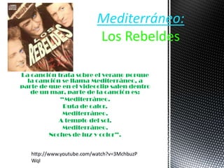 La canción trata sobre el verano porque
la canción se llama Mediterráneo, a
parte de que en el videoclip salen dentro
de un mar, parte de la canción es:
“Mediterráneo.
Ruta de calor.
Mediterráneo.
A templo del sol.
Mediterráneo.
Noches de luz y color”.
Mediterráneo:
Los Rebeldes
http://www.youtube.com/watch?v=3MchbuzP
WqI
 