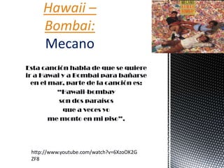 Esta canción habla de que se quiere
ir a Hawai y a Bombai para bañarse
en el mar, parte de la canción es:
“Hawaii-bombay
son dos paraísos
que a veces yo
me monto en mi piso”.
Hawaii –
Bombai:
Mecano
http://www.youtube.com/watch?v=6XzoOK2G
ZF8
 
