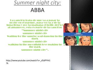 La canción trata de que va a pasar la
noche en el parque, para ver la z de la
luna llena y por la mañana el brillo del Sol
al amanecer, esta es parte de la canción:
“Summer night city
summer night city
Waiting for the sunrise soul dancing in the
dark
summer night city
walking in the moonlight love making in
the park
summer night city”.
Summer night city:
ABBA
http://www.youtube.com/watch?v=_d5dPYHi1
7k
 
