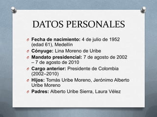 DATOS PERSONALES
O Fecha de nacimiento: 4 de julio de 1952
(edad 61), Medellín
O Cónyuge: Lina Moreno de Uribe
O Mandato presidencial: 7 de agosto de 2002
– 7 de agosto de 2010
O Cargo anterior: Presidente de Colombia
(2002–2010)
O Hijos: Tomás Uribe Moreno, Jerónimo Alberto
Uribe Moreno
O Padres: Alberto Uribe Sierra, Laura Vélez
 