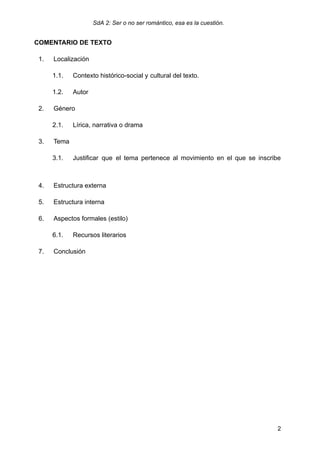 SdA 2: Ser o no ser romántico, esa es la cuestión.
COMENTARIO DE TEXTO
1.​ Localización
1.1.​ Contexto histórico-social y ​
cultural del texto.​
1.2.​ Autor ​​
2.​ Género
2.1.​ Lírica, narrativa o drama​ ​ ​ ​
3.​ Tema​
3.1.​ Justificar que el tema pertenece al movimiento en el que se inscribe
​
4.​ Estructura externa
5.​ Estructura interna ​ ​
6.​ Aspectos formales (estilo)
6.1.​ Recursos literarios ​ ​ ​ ​
7.​ Conclusión​
2
 