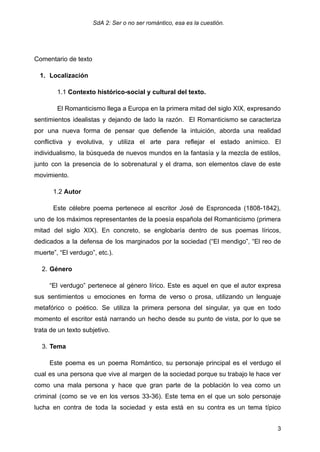 SdA 2: Ser o no ser romántico, esa es la cuestión.
Comentario de texto
1.​ Localización
1.1 Contexto histórico-social y cultural del texto.
El Romanticismo llega a Europa en la primera mitad del siglo XIX, expresando
sentimientos idealistas y dejando de lado la razón. El Romanticismo se caracteriza
por una nueva forma de pensar que defiende la intuición, aborda una realidad
conflictiva y evolutiva, y utiliza el arte para reflejar el estado anímico. El
individualismo, la búsqueda de nuevos mundos en la fantasía y la mezcla de estilos,
junto con la presencia de lo sobrenatural y el drama, son elementos clave de este
movimiento.
1.2 Autor
Este célebre poema pertenece al escritor José de Espronceda (1808-1842),
uno de los máximos representantes de la poesía española del Romanticismo (primera
mitad del siglo XIX). En concreto, se englobaría dentro de sus poemas líricos,
dedicados a la defensa de los marginados por la sociedad (“El mendigo”, “El reo de
muerte”, “El verdugo”, etc.).
2.​Género
“El verdugo” pertenece al género lírico. Este es aquel en que el autor expresa
sus sentimientos u emociones en forma de verso o prosa, utilizando un lenguaje
metafórico o poético. Se utiliza la primera persona del singular, ya que en todo
momento el escritor está narrando un hecho desde su punto de vista, por lo que se
trata de un texto subjetivo.
3.​Tema
Este poema es un poema Romántico, su personaje principal es el verdugo el
cual es una persona que vive al margen de la sociedad porque su trabajo le hace ver
como una mala persona y hace que gran parte de la población lo vea como un
criminal (como se ve en los versos 33-36). Este tema en el que un solo personaje
lucha en contra de toda la sociedad y esta está en su contra es un tema típico
3
 