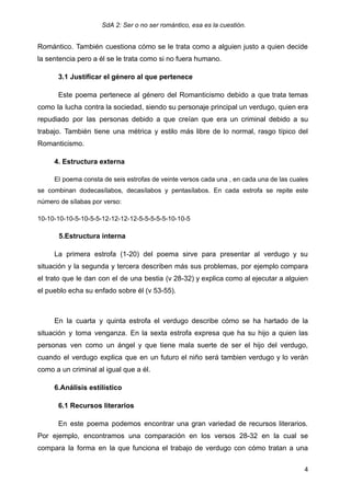 SdA 2: Ser o no ser romántico, esa es la cuestión.
Romántico. También cuestiona cómo se le trata como a alguien justo a quien decide
la sentencia pero a él se le trata como si no fuera humano.
3.1 Justificar el género al que pertenece
Este poema pertenece al género del Romanticismo debido a que trata temas
como la lucha contra la sociedad, siendo su personaje principal un verdugo, quien era
repudiado por las personas debido a que creían que era un criminal debido a su
trabajo. También tiene una métrica y estilo más libre de lo normal, rasgo típico del
Romanticismo.
4. Estructura externa
El poema consta de seis estrofas de veinte versos cada una , en cada una de las cuales
se combinan dodecasílabos, decasílabos y pentasílabos. En cada estrofa se repite este
número de sílabas por verso:
10-10-10-10-5-10-5-5-12-12-12-12-5-5-5-5-5-10-10-5
5.Estructura interna
La primera estrofa (1-20) del poema sirve para presentar al verdugo y su
situación y la segunda y tercera describen más sus problemas, por ejemplo compara
el trato que le dan con el de una bestia (v 28-32) y explica como al ejecutar a alguien
el pueblo echa su enfado sobre él (v 53-55). ​
En la cuarta y quinta estrofa el verdugo describe cómo se ha hartado de la
situación y toma venganza. En la sexta estrofa expresa que ha su hijo a quien las
personas ven como un ángel y que tiene mala suerte de ser el hijo del verdugo,
cuando el verdugo explica que en un futuro el niño será tambien verdugo y lo verán
como a un criminal al igual que a él.
6.Análisis estilístico
6.1 Recursos literarios
En este poema podemos encontrar una gran variedad de recursos literarios.
Por ejemplo, encontramos una comparación en los versos 28-32 en la cual se
compara la forma en la que funciona el trabajo de verdugo con cómo tratan a una
4
 