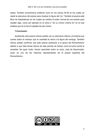 SdA 2: Ser o no ser romántico, esa es la cuestión.
bestia. También encontramos anáforas como en los versos 34-35 en los cuales se
repite la estructura del poema para recalcar la figura del “yo”. También el poema está
lleno de hiperbatones en los cuales se cambia el orden normal de una oración para
resaltar algo, como por ejemplo en el verso 2 “de su crimen víctima fuí” en el cual
enfatiza que él no fué el culpable de ese crimen.
7.Conclusión
Analizando este poema hemos podido ver su estructura interna y la historia que
cuenta sobre el rechazo que la sociedad le tenía a la figura del verdugo. También
hemos podido confirmar que este poema pertenece a la época del Romanticismo
debido a que trata temas típicos de este periodo de tiempo como la lucha contra la
sociedad. De igual modo, hemos aprendido sobre su autor, José de Espronceda,
quien es uno de los máximos representantes de la poesía española del
Romanticismo.
5
 