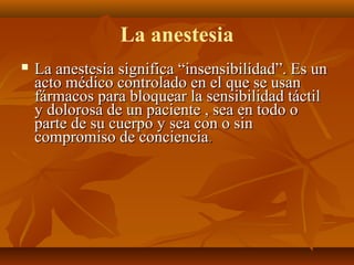 La anestesia


La anestesia significa “insensibilidad”. Es un
acto médico controlado en el que se usan
fármacos para bloquear la sensibilidad táctil
y dolorosa de un paciente , sea en todo o
parte de su cuerpo y sea con o sin
compromiso de conciencia.

 