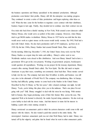 the business operations and Disney specialized in the animated productions. Although
production costs limited their profits, Disney still felt the enterprise was making progress.
They continued to create a series of Alice productions and began exploring other ideas as
well. When the time came for the brothers to negotiate a new contract with their distributor,
business began to turn ugly. Finally, they decided not to continue once their contract ran out.
On a train ride back from a fateful meeting in New York, Walt created a new character called
Mickey Mouse, who would serve as symbol of the entire company. However, when Disney
tried to get MGM studios to distribute Mickey Mouse in 1927 but he was told that the idea
would never work as a giant mouse on the screen would terrify women. By 1943, Walt had a
deal with United Artists. He also had a production staff of 187 employees, up from six in
1928. By the late 1940s, Disney Studios had created Donald Duck, Pluto, and Goofy.
On the morning following December 7, 1941, the United States Army took over the Walt
Disney Studios as a repair shop for tanks and artillery. Disney's artists went to war.
Worldwide markets were closed to film distribution. And even Disney himself had to have a
government ID to get on his own property. Working on government projects, bookkeepers
would question all expenditures. Working on one project for the treasury department, Disney
created a film starring Donald Duck called, The New Spirit. The film did much to inspire
Americans to pay their taxes, something not commonly done back then. Those monies served
to help win the war. The company had more than $4 million in debts, and business was still
very slow in the aftermath of World War II. The company was distributing films in Europe,
but they had difficulty getting monies to come back to the Studios in the United States.
Described by Roy O. Disney as "the lost years," after a heated exchange one night, he told
Disney: "Look, you're letting this place drive you to the nuthouse. That's one place I'm not
going with you!" Still, Disney struggled to deal with the stress he was facing. With monies
held in Europe, they began producing some of their first feature films across the seas. This
supported Walt as he learned to diversify his studio beyond doing animation. He also took up
a new hobby to deal with his stress: trains. And that interest in trains fed his interest in
building a park with a train running around it.
Disney envisioned an amusement park in which his cartoon characters could come to life and
interact with the visitors. He also wanted a park that catered to the entire family. The
stereotypical American amusement park was not what Walt Disney had in mind. Disney was
turned off by the vulgarity and grime that he found when he went to other amusement parks.
 
