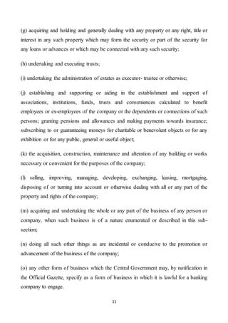 11
(g) acquiring and holding and generally dealing with any property or any right, title or
interest in any such property which may form the security or part of the security for
any loans or advances or which may be connected with any such security;
(h) undertaking and executing trusts;
(i) undertaking the administration of estates as executor- trustee or otherwise;
(j) establishing and supporting or aiding in the establishment and support of
associations, institutions, funds, trusts and conveniences calculated to benefit
employees or ex-employees of the company or the dependents or connections of such
persons; granting pensions and allowances and making payments towards insurance;
subscribing to or guaranteeing moneys for charitable or benevolent objects or for any
exhibition or for any public, general or useful object;
(k) the acquisition, construction, maintenance and alteration of any building or works
necessary or convenient for the purposes of the company;
(l) selling, improving, managing, developing, exchanging, leasing, mortgaging,
disposing of or turning into account or otherwise dealing with all or any part of the
property and rights of the company;
(m) acquiring and undertaking the whole or any part of the business of any person or
company, when such business is of a nature enumerated or described in this sub-
section;
(n) doing all such other things as are incidental or conducive to the promotion or
advancement of the business of the company;
(o) any other form of business which the Central Government may, by notification in
the Official Gazette, specify as a form of business in which it is lawful for a banking
company to engage.
 