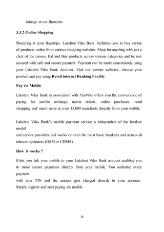 35
timings at our Branches
3.3.2.Online Shopping
Shopping at your fingertips. Lakshmi Vilas Bank facilitates you to buy variety
of products online from various shopping websites. Shop for anything with just a
click of the mouse. Bid and Buy products across various categories and be rest
assured with safe and secure payment. Payment can be made conveniently using
your Lakshmi Vilas Bank Account. Visit our partner websites, choose your
product and pay using Retail internet Banking Facility
Pay via Mobile
Lakshmi Vilas Bank in association with PayMate offers you the convenience of
paying for mobile recharge, movie tickets, online purchases, retail
shopping and much more at over 15,000 merchants directly from your mobile.
Lakshmi Vilas Bank’s mobile payment service is independent of the handset
model
and service providers and works on even the most basic handsets and across all
telecom operators (GSM or CDMA)
How it works ?
It lets you link your mobile to your Lakshmi Vilas Bank account enabling you
to make secure payments directly from your mobile. You authorize every
payment
with your PIN and the amount gets charged directly to your account.
Simply register and start paying via mobile.
 