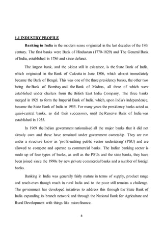 8
1.1 INDUSTRYPROFILE
Banking in India in the modern sense originated in the last decades of the 18th
century. The first banks were Bank of Hindustan (1770-1829) and The General Bank
of India, established in 1786 and since defunct.
The largest bank, and the oldest still in existence, is the State Bank of India,
which originated in the Bank of Calcutta in June 1806, which almost immediately
became the Bank of Bengal. This was one of the three presidency banks, the other two
being the Bank of Bombay and the Bank of Madras, all three of which were
established under charters from the British East India Company. The three banks
merged in 1921 to form the Imperial Bank of India, which, upon India's independence,
became the State Bank of India in 1955. For many years the presidency banks acted as
quasi-central banks, as did their successors, until the Reserve Bank of India was
established in 1935.
In 1969 the Indian government nationalised all the major banks that it did not
already own and these have remained under government ownership. They are run
under a structure know as 'profit-making public sector undertaking' (PSU) and are
allowed to compete and operate as commercial banks. The Indian banking sector is
made up of four types of banks, as well as the PSUs and the state banks, they have
been joined since the 1990s by new private commercial banks and a number of foreign
banks.
Banking in India was generally fairly mature in terms of supply, product range
and reach-even though reach in rural India and to the poor still remains a challenge.
The government has developed initiatives to address this through the State Bank of
India expanding its branch network and through the National Bank for Agriculture and
Rural Development with things like microfinance.
 