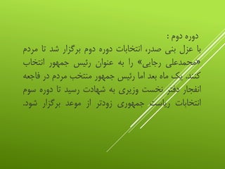 ‫دوره‬‫دوم‬:
‫با‬‫عزل‬‫بنی‬،‫صدر‬‫انتخابات‬‫دوره‬‫دوم‬‫برگزار‬‫شد‬‫تا‬‫م‬‫ردم‬
«‫محمدعلی‬‫رجایی‬»‫را‬‫به‬‫عنوان‬‫رئیس‬‫جمهور‬‫انتخاب‬
‫کنند‬.‫یک‬‫ماه‬‫بعد‬‫اما‬‫رئیس‬‫جمهور‬‫منتخب‬‫مردم‬‫در‬‫ف‬‫اجعه‬
‫انفجار‬‫دفتر‬‫نخست‬‫وزیری‬‫به‬‫شهادت‬‫رسید‬‫تا‬‫دوره‬‫س‬‫وم‬
‫انتخابات‬‫ریاست‬‫جمهوری‬‫زودتر‬‫از‬‫موعد‬‫برگزار‬‫شود‬.
 