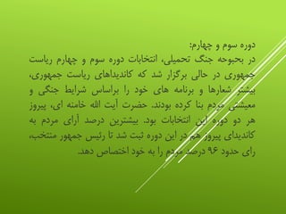 ‫دوره‬‫سوم‬‫و‬‫چهارم‬:
‫در‬‫بحبوحه‬‫جنگ‬،‫تحمیلی‬‫انتخابات‬‫دوره‬‫سوم‬‫و‬‫چهارم‬‫ریاس‬‫ت‬
‫جمهوری‬‫در‬‫حالی‬‫برگزار‬‫شد‬‫که‬‫کاندیداهای‬‫ریاست‬،‫جمهوری‬
‫بیشتر‬‫شعارها‬‫و‬‫برنامه‬‫های‬‫خود‬‫را‬‫براساس‬‫شرایط‬‫جنگی‬‫و‬
‫معیشتی‬‫مردم‬‫بنا‬‫کرده‬‫بودند‬.‫حضرت‬‫آیت‬‫اهلل‬‫خامنه‬،‫ای‬‫پیروز‬
‫هر‬‫دو‬‫دوره‬‫این‬‫انتخابات‬‫بود‬.‫بیشترین‬‫درصد‬‫آرای‬‫مردم‬‫به‬
‫کاندیدای‬‫پیروز‬‫هم‬‫در‬‫این‬‫دوره‬‫ثبت‬‫شد‬‫تا‬‫رئیس‬‫جمهور‬‫م‬،‫نتخب‬
‫رای‬‫حدود‬۹۶‫درصد‬‫مردم‬‫را‬‫به‬‫خود‬‫اختصاص‬‫دهد‬.
 