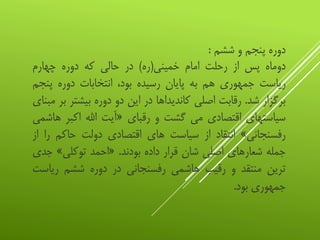 ‫دوره‬‫پنجم‬‫و‬‫ششم‬:
‫دوماه‬‫پس‬‫از‬‫رحلت‬‫امام‬‫خمینی‬(‫ره‬)‫در‬‫حالی‬‫که‬‫دوره‬‫چهارم‬
‫ریاست‬‫جمهوری‬‫هم‬‫به‬‫پایان‬‫رسیده‬،‫بود‬‫انتخابات‬‫دوره‬‫پن‬‫جم‬
‫برگزار‬‫شد‬.‫رقابت‬‫اصلی‬‫کاندیداها‬‫در‬‫این‬‫دو‬‫دوره‬‫بیشتر‬‫بر‬‫مبنای‬
‫سیاستهای‬‫اقتصادی‬‫می‬‫گشت‬‫و‬‫رقبای‬«‫آیت‬‫اهلل‬‫اکبر‬‫هاشمی‬
‫رفسنجانی‬»‫انتقاد‬‫از‬‫سیاست‬‫های‬‫اقتصادی‬‫دولت‬‫حاکم‬‫ر‬‫ا‬‫از‬
‫جمله‬‫شعارهای‬‫اصلی‬‫شان‬‫قرار‬‫داده‬‫بودند‬.«‫احمد‬‫توکلی‬»‫ج‬‫دی‬
‫ترین‬‫منتقد‬‫و‬‫رقیب‬‫هاشمی‬‫رفسنجانی‬‫در‬‫دوره‬‫ششم‬‫ریا‬‫ست‬
‫جمهوری‬‫بود‬.
 