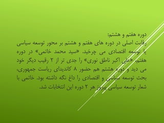 ‫دوره‬‫هفتم‬‫و‬‫هشتم‬:
‫رقابت‬‫اصلی‬‫در‬‫دوره‬‫های‬‫هفتم‬‫و‬‫هشتم‬‫بر‬‫محور‬‫توسعه‬‫سی‬‫اسی‬
‫یا‬‫توسعه‬‫اقتصادی‬‫می‬‫چرخید‬.«‫سید‬‫محمد‬‫خاتمی‬»‫در‬‫دوره‬
،‫هفتم‬«‫علی‬‫اکبر‬‫ناطق‬‫نوری‬»‫را‬‫جدی‬‫تر‬‫از‬۲‫رقیب‬‫دیگر‬‫خود‬
‫می‬‫دید‬‫و‬‫دوره‬‫هشتم‬‫هم‬‫حضور‬۸‫کاندیدای‬‫ریاست‬،‫جمهوری‬
‫بحث‬‫توسعه‬‫سیاسی‬‫و‬‫اقتصادی‬‫را‬‫داغ‬‫نگه‬‫داشته‬‫بود‬.‫خ‬‫اتمی‬‫با‬
‫شعار‬‫توسعه‬‫سیاسی‬‫پیروز‬‫هر‬۲‫دوره‬‫این‬‫انتخابات‬‫شد‬.
 