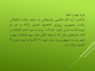 ‫دوره‬‫نهم‬‫و‬‫دهم‬:
‫بازگشت‬‫آیت‬‫اهلل‬‫هاشمی‬‫رفسنجانی‬‫به‬‫صحنه‬‫رقابت‬‫ان‬‫تخاباتی‬
‫ریاست‬،‫جمهوری‬‫پیروزی‬«‫محمود‬‫احمدی‬‫نژاد‬»‫در‬‫هر‬‫دو‬
‫دوره،شکسته‬‫شدن‬‫رکورد‬‫مشارکت‬‫مردم‬‫در‬‫دوره‬‫دهم‬‫انتخابات‬‫و‬
‫البته‬‫ماجراهای‬‫سال‬۸۸‫از‬‫جمله‬‫اتفاق‬‫های‬‫مهم‬‫انتخابات‬‫نهم‬‫و‬
‫دهم‬‫ریاست‬‫جمهوری‬‫بود‬.‫دوره‬‫نهم‬‫با‬۷‫کاندیدا‬‫و‬‫دوره‬‫دهم‬‫با‬۴
‫کاندیدا‬‫برگزار‬‫شد‬.
 