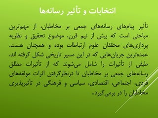 ‫تأثیر‬‫‌های‬‫م‬‫پیا‬‫‌های‬‫ه‬‫رسان‬‫جمعی‬‫بر‬،‫مخاطبان‬‫از‬‫‌ترین‬‫م‬‫مه‬
‫مباحثی‬‫است‬‫که‬‫بیش‬‫از‬‫نیم‬،‫قرن‬‫موضوع‬‫تحقیق‬‫و‬‫نظ‬‫ریه‬
‫‌های‬‫ی‬‫پرداز‬‫محققان‬‫علوم‬‫ارتباطات‬‫بوده‬‫و‬‫همچنان‬‫هست‬.
‫‌ترین‬‫ه‬‫عمد‬‫‌هایی‬‫ن‬‫جریا‬‫که‬‫در‬‫این‬‫مسیر‬‫تاریخی‬‫شکل‬‫گر‬‫فته‬،‫اند‬
‫طیفی‬‫از‬‫تأثیرات‬‫را‬‫شامل‬‫‌شوند‬‫ی‬‫م‬‫که‬‫از‬‫تأثیرات‬‫مطلق‬
‫‌های‬‫ه‬‫رسان‬‫جمعی‬‫بر‬‫مخاطبان‬‫تا‬‫درنظرگرفتن‬‫اثرات‬‫مولفه‬‫‌های‬
،‫فردی‬،‫اجتماعی‬،‫اقتصادی‬‫سیاسی‬‫و‬‫فرهنگی‬‫در‬‫تأثیرپ‬‫ذیری‬
‫مخاطبان‬‫را‬‫در‬‫‌گیرد‬‫ی‬‫برم‬.
‫ها‬‫رسانه‬ ‫تأثير‬ ‫و‬ ‫انتخابات‬
 