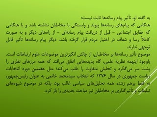 ‫به‬‫گفته‬،‫او‬‫تأثیر‬‫پیام‬‫‌ها‬‫ه‬‫رسان‬‫ثابت‬‫نیست‬:
‫هنگامی‬‫که‬‫‌های‬‫م‬‫پیا‬‫‌ها‬‫ه‬‫رسان‬‫پیوند‬‫و‬‫وابستگی‬‫با‬‫مخاطبان‬‫نداشته‬‫باشد‬‫و‬‫یا‬‫هنگامی‬
‫که‬‫حقایق‬‫اجتماعی‬-‫قبل‬‫از‬‫دریافت‬‫پیام‬‫‌ای‬‫ه‬‫رسان‬-‫از‬‫‌های‬‫ه‬‫را‬‫دیگر‬‫و‬‫به‬‫صور‬‫ت‬
‫کامال‬‫رسا‬‫و‬‫شفاف‬‫در‬‫اختیار‬‫مردم‬‫قرار‬‫گرفته‬،‫باشد‬‫دیگر‬‫پیام‬‫‌ها‬‫ه‬‫رسان‬‫تأث‬‫یر‬‫قابل‬
‫توجهی‬‫ندارند‬.
‫موضوع‬‫تأثیر‬‫‌ها‬‫ه‬‫رسان‬‫بر‬،‫مخاطبان‬‫از‬‫چالش‬‫انگیزترین‬‫موضوعات‬‫علوم‬‫ارتب‬‫اطات‬‫است‬.
‫باوجود‬‫اینهمه‬‫نظریه‬،‫علمی‬‫گاه‬‫‌هایی‬‫ه‬‫پدید‬‫اتفاق‬‫‌افتد‬‫ی‬‫م‬‫که‬‫همه‬‫مرزهای‬‫نظر‬‫ی‬‫را‬
‫پشت‬‫سر‬‫‌گذارد‬‫ی‬‫م‬‫و‬‫تحلیلی‬‫متفاوت‬‫را‬‫طلب‬‫‌کند؛‬‫ی‬‫م‬‫مثل‬‫هفتمین‬‫دوره‬‫ان‬‫تخابات‬
‫ریاست‬‫جمهوری‬‫در‬‫سال‬۱۳۷۶‫که‬‫انتخاب‬‫سیدمحمد‬‫خاتمی‬‫به‬‫عنوان‬،‫‌جمهور‬‫س‬‫رئی‬
‫نه‬‫فقط‬‫برهم‬‫زننده‬‫همه‬‫‌های‬‫ل‬‫تحلی‬‫سیاسی‬‫غالب‬،‫بود‬‫بلکه‬‫در‬‫موضوع‬‫شیو‬‫‌های‬‫ه‬
‫تبلیغات‬‫و‬‫تأثیرگذاری‬‫بر‬‫مخاطبان‬‫نیز‬‫مباحث‬‫جدیدی‬‫را‬‫باز‬‫کرد‬.
 