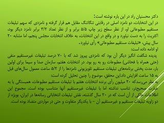 ‫دکتر‬‫محسنیان‬‫راد‬‫در‬‫این‬‫باره‬‫نوشته‬‫است‬:
‫در‬‫این‬،‫انتخابات‬‫دو‬‫نامزد‬‫اصلی‬‫در‬‫رقابتی‬‫تنگاتنگ‬‫مقابل‬‫هم‬‫قرار‬‫گرفته‬‫و‬‫نامزدی‬‫که‬‫سهم‬‫تبلیغات‬
‫مستقیم‬‫مطبوعاتی‬،‫او‬‫از‬‫نظر‬‫سطح‬‫زیر‬‫چاپ‬۵/۵‫برابر‬‫و‬‫از‬‫نظر‬‫تعداد‬۳/۲‫برابر‬‫نامزد‬‫دیگر‬،‫بود‬
‫اکثریت‬‫را‬‫به‬‫دست‬‫نیاورد‬‫و‬‫در‬‫واقع‬‫در‬‫این‬،‫انتخابات‬‫به‬‫خالف‬‫انتخابات‬‫مجلس‬،‫پنجم‬‫اما‬‫م‬‫شابه‬۲۰
‫سال‬،‫پیش‬«‫تبلیغات‬‫مستقیم‬‫مطبوعاتی‬»‫رأی‬‫نیاورد‬.
‫او‬‫ادامه‬‫داده‬‫است‬:
‫پدیده‬‫شگفت‬‫انگیز‬‫دیگر‬‫آن‬‫بود‬‫که‬‫نامزدی‬‫پیروز‬‫شد‬‫که‬‫با‬۷۰‫درصد‬‫تبلیغات‬‫غیرمستقیم‬‫منفی‬
(‫حتی‬‫همراه‬‫با‬‫فحاشی‬)‫مطبوعات‬‫رو‬‫به‬‫رو‬‫بود‬.‫در‬‫انتخابات‬،‫هفتم‬‫سازمان‬‫صدا‬‫و‬‫سیما‬‫برای‬‫اولین‬
،‫بار‬‫مدت‬‫پخش‬‫‌های‬‫ه‬‫برنام‬‫تبلیغات‬‫مستقیم‬‫تلویزیونی‬‫نامزدها‬‫را‬‫از‬۵/۲‫ساعت‬‫معمول‬‫‌های‬‫ل‬‫سا‬‫قبل‬
‫به‬۱۵‫ساعت‬‫افزایش‬‫داد‬.‫این‬،‫محقق‬‫موضوع‬‫را‬‫چنین‬‫تحلیل‬‫کرده‬‫است‬:
‫به‬‫نظر‬‫‌رسدکه‬‫ی‬‫م‬۲۰‫میلیون‬‫رأی‬‫برنده‬‫انتخابات‬‫هفتم‬‫با‬‫تبلیغات‬‫مستقیم‬،‫مطبوعات‬‫هم‬‫بستگی‬‫یا‬‫به‬
‫عبارت‬،‫‌تر‬‫ح‬‫صحی‬‫تناسب‬‫نداشته‬‫اما‬‫با‬‫تبلیغات‬‫غیرمستقیم‬‫آنها‬‫متناسب‬‫بوده‬‫است‬.‫مجموع‬‫این‬
‫اطالعات‬‫حاکی‬‫از‬‫آن‬‫است‬‫که‬‫در‬۲۰‫سال‬،‫گذشته‬‫نقش‬‫تبلیغات‬‫انتخاباتی‬‫‌ها‬‫ه‬‫رسان‬‫در‬،‫ایران‬‫بویژه‬‫از‬
‫دو‬‫زاویه‬‫تبلیغات‬‫مستقیم‬‫و‬‫غیرمستقیم‬‫آن‬-‫با‬‫یکدیگر‬‫متفاوت‬‫و‬‫حتی‬‫در‬‫مواردی‬‫مت‬‫ضاد‬‫بوده‬‫است‬.
 