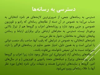 ‫ها‬‫رسانه‬ ‫به‬ ‫دسترسي‬
‫دسترسی‬‫به‬‫‌های‬‫ه‬‫رسان‬،‫جمعی‬‫از‬‫‌ترین‬‫ی‬‫ضرور‬‫‌های‬‫ه‬‫الزم‬‫هر‬‫نامزد‬‫انتخاباتی‬‫ب‬‫ه‬
‫حساب‬‫‌آید؛‬‫ی‬‫م‬‫به‬‫خصوص‬‫در‬‫آن‬‫دسته‬‫از‬‫‌های‬‫م‬‫نظا‬‫‌ای‬‫ه‬‫رسان‬‫که‬‫رادیو‬‫و‬‫تلویزی‬‫ون‬
‫خصوصی‬‫و‬‫حزبی‬‫وجود‬‫ندارد‬‫و‬‫‌های‬‫ه‬‫روزنام‬‫احزاب‬‫و‬‫‌ها‬‫ه‬‫گرو‬‫هم‬‫از‬‫تیراژ‬‫باالیی‬
‫برخوردار‬،‫نیست‬‫دسترسی‬‫به‬‫مجراهای‬‫ارتباطی‬‫برای‬‫برقراری‬‫ارتباط‬‫و‬‫رسا‬‫ندن‬
‫‌های‬‫م‬‫پیا‬‫تبلیغاتی‬‫به‬،‫مخاطبان‬‫دشوار‬‫به‬‫نظر‬‫‌رسد‬‫ی‬‫م‬.
‫نامزدهای‬،‫انتخاباتی‬‫به‬‫خصوص‬‫در‬‫شرایطی‬‫که‬‫رقیب‬،‫آنها‬‫صاحب‬‫یک‬‫منص‬‫ب‬‫دولتی‬
‫یا‬‫اجرایی‬‫است‬‫و‬‫به‬‫همین‬،‫دلیل‬‫امتیاز‬‫حضور‬‫مداوم‬‫در‬‫‌های‬‫ه‬‫رسان‬‫فراگیر‬‫را‬‫دا‬،‫رد‬
‫‌توانند‬‫ی‬‫نم‬‫نسبت‬‫به‬‫این‬‫تبعیض‬،‫ناخواسته‬‫‌تفاوت‬‫ی‬‫ب‬‫باشند‬.
‫در‬‫‌های‬‫م‬‫نظا‬‫‌ای‬‫ه‬‫رسان‬‫آزاد‬(‫غیردولتی‬)،‫این‬‫مشکل‬‫وجود‬‫ندارد‬‫زیرا‬‫احزاب‬‫و‬‫‌ه‬‫ه‬‫گرو‬‫ا‬
‫دارای‬‫‌های‬‫ه‬‫روزنام‬‫پرتیراژ‬‫و‬‫‌های‬‫ه‬‫شبک‬‫متعدد‬‫رادیویی‬‫و‬‫تلویزیونی‬(‫و‬‫در‬‫س‬‫‌های‬‫ل‬‫ا‬
،‫اخیر‬‫‌ها‬‫ه‬‫گرو‬‫و‬‫‌های‬‫ت‬‫سای‬‫اینترنتی‬)‫هستند‬‫و‬‫تبلیغات‬‫برای‬‫نامزد‬(‫های‬)‫مو‬‫رد‬‫نظر‬
،‫آنها‬‫با‬‫خالء‬‫‌ای‬‫ه‬‫رسان‬‫روبرو‬‫‌شود‬‫ی‬‫نم‬.
 