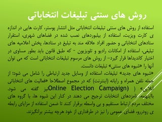 ‫انتخاب‬ ‫تبليغات‬ ‫سنتي‬ ‫هاي‬ ‫روش‬‫اتي‬
‫استفاده‬‫از‬‫روش‬‫های‬‫سنتی‬‫تبلیغات‬‫انتخاباتی‬‫مثل‬‫انتشار‬،‫پوستر‬‫ک‬‫ارت‬‫هایی‬‫در‬‫اندازه‬
‫ی‬‫کارت‬،‫ویزیت‬‫استفاده‬‫از‬‫بیلبوردهای‬‫نصب‬‫شده‬‫در‬‫فضاهای‬،‫شهری‬‫است‬‫قرار‬
‫ستادهای‬‫انتخاباتی‬‫و‬‫حضور‬‫افراد‬‫عالقه‬‫مند‬‫به‬‫تبلیغ‬‫در‬،‫ستادها‬‫پخش‬‫اعال‬‫میه‬‫های‬
،‫تبلیغی‬‫استفاده‬‫از‬‫امکانات‬‫رادیو‬‫و‬‫تلویزیون‬–‫که‬‫طبق‬‫قانون‬‫باید‬‫بط‬‫ور‬‫مساوی‬‫در‬
‫اختیار‬‫کاندیداها‬‫قرار‬‫گیرد‬-‫از‬‫روش‬‫های‬‫مرسوم‬‫تبلیغات‬‫انتخاباتی‬‫است‬‫ک‬‫ه‬‫می‬‫توان‬
‫آنها‬‫را‬«‫شیوه‬‫های‬‫سنتی‬»‫تبلیغات‬‫دانست‬.
«‫شیوه‬‫های‬‫جدید‬»،‫تبلیغات‬‫استفاده‬‫از‬‫وسایل‬‫جدید‬‫ارتباطی‬‫را‬‫شامل‬‫می‬‫ش‬‫ود؛‬‫از‬
‫جمله‬‫نلفن‬‫همراه‬‫و‬‫رایانه‬(‫اینترنت‬)‫که‬‫در‬‫مجموع‬‫اصطالحا‬«‫فعالیت‬‫های‬‫انت‬‫خاباتی‬
‫آنالین‬»(Online Election Campaign)‫نیز‬‫گفته‬‫می‬‫شود‬.
،‫بااینهمه‬‫نامزدهای‬‫انتخابات‬‫ترجیح‬‫می‬‫دهند‬‫در‬‫کنار‬‫این‬‫شیوه‬،‫ها‬‫با‬‫گروه‬‫ه‬‫ای‬
‫مختلف‬‫مردم‬‫ارتباط‬‫مستقیم‬‫و‬‫بی‬‫واسطه‬‫برقرار‬‫کنند‬‫تا‬‫ضمن‬‫استفاده‬‫ا‬‫ز‬‫مزایای‬‫رابطه‬
‫ی‬،‫رودررو‬‫فضای‬‫عمومی‬‫را‬‫نیز‬‫در‬‫طرفداری‬‫از‬‫خود‬‫هرچه‬‫بیشتر‬‫برانگیزند‬.
 