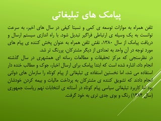 ‫تبليغاتي‬ ‫هاي‬ ‫پيامک‬
‫تلفن‬‫همراه‬‫به‬‫موازات‬‫توسعه‬‫ی‬‫کمی‬‫و‬‫نسبتا‬‫کیفی‬‫در‬‫سال‬‫های‬،‫اخیر‬‫به‬‫سرعت‬
‫توانست‬‫به‬‫یک‬‫وسیله‬‫ی‬‫ارتباطی‬‫فراگیر‬‫تبدیل‬‫شود‬.‫با‬‫راه‬‫اندازی‬‫سی‬‫ستم‬‫ارسال‬‫و‬
‫دریافت‬‫پیامک‬‫از‬‫سال‬۱۳۸۰،‫نقش‬‫تلفن‬‫همراه‬‫به‬‫عنوان‬‫پخش‬‫کننده‬‫ی‬‫پیام‬‫های‬
‫مورد‬‫توجه‬‫در‬‫آن‬‫واحد‬‫به‬‫تعدادی‬‫از‬‫دیگر‬،‫مشترکان‬‫پررنگ‬‫تر‬‫شد‬.
‫در‬‫نظرسنجی‬‫که‬‫مرکز‬‫تحقیقات‬‫و‬‫مطالعات‬‫رسانه‬‫ای‬‫همشهری‬‫در‬‫سال‬‫گذش‬‫ته‬
‫انجام‬،‫داد‬‫اشاره‬‫شده‬‫است‬‫که‬‫ابتدا‬‫پیامک‬‫برای‬‫ارسال‬،‫اخبار‬‫جوک‬‫و‬‫مطالب‬‫خن‬‫ده‬‫دار‬
‫استفاده‬‫می‬،‫شد‬‫اما‬‫نخستین‬‫استفاده‬‫ی‬‫تبلیغاتی‬‫از‬‫پیام‬‫کوتاه‬‫را‬‫ساز‬‫مان‬‫های‬‫دولتی‬
‫انجام‬‫دادند‬‫که‬‫تشویق‬‫کننده‬‫ی‬‫مشترکان‬‫به‬‫پرداخت‬‫مالیات‬‫و‬‫بیمه‬‫کردن‬‫خودشان‬
‫بود‬‫اما‬‫کاربرد‬‫تبلیغاتی‬‫سیاسی‬‫پیام‬‫کوتاه‬‫در‬‫آستانه‬‫ی‬‫انتخابات‬‫نه‬‫م‬‫ریاست‬‫جمهوری‬
(‫سال‬۱۳۸۴)‫رنگ‬‫و‬‫بوی‬‫جدی‬‫تری‬‫به‬‫خود‬‫گرفت‬.
 