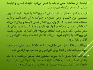 ‫تبلیغات‬‫در‬‫مطالعات‬‫علمی‬‫دوجنبه‬‫را‬‫شامل‬‫‌شود‬‫ی‬‫م‬:‫تبلیغات‬‫تجاری‬‫و‬‫ت‬‫بلیغات‬
‫سیاسی‬‫که‬‫به‬«‫پروپاگاندا‬»‫معروف‬‫است‬.
‫قریب‬‫به‬‫اتفاق‬‫محققان‬‫و‬‫اندیشمندانی‬‫که‬‫پروپاگاندا‬‫را‬‫تعریف‬‫کرده‬‫ا‬،‫ند‬‫روی‬
‫مفاهیمی‬‫چون‬«‫قصد‬‫و‬‫غرض‬‫داشتن‬»‫و‬«‫سوگیری‬»‫آن‬‫تاکید‬‫داشته‬‫و‬‫دار‬‫ند‬.
‫فرهنگ‬‫لغت‬‫اکسفورد‬(۲۰۰۲)‫واژه‬‫پروپاگاندا‬‫را‬‫شامل‬«‫‌ها‬‫ه‬‫اید‬‫و‬‫بیاناتی‬»‫‌دان‬‫ی‬‫م‬‫د‬
‫که‬«‫امکان‬‫نادرستی‬‫و‬‫مبالغه‬‫در‬‫آنها‬‫وجود‬‫دارد‬‫و‬‫با‬‫هدف‬‫کسب‬‫حمایت‬‫برای‬‫یک‬
‫رهبر‬،‫سیاسی‬‫یک‬‫حزب‬‫و‬‫غیره‬‫استفاده‬‫‌شود‬‫ی‬‫م‬».‫دائرة‬‫المعارف‬‫اینترنت‬‫ی‬‫ویکیپدیا‬
‫نیز‬‫پروپاگاندا‬‫را‬‫اینگونه‬‫تعریف‬‫‌کند‬‫ی‬‫م‬:«‫انتشار‬‫اطالعات‬‫باهدف‬‫تأث‬‫یرگذاری‬‫بر‬
‫افکار‬‫یا‬‫رفتار‬‫مردم‬.
‫پروپاگاندا‬‫برخالف‬‫اصل‬«‫بی‬‫طرفی‬»‫در‬‫ارائه‬،‫اطالعات‬‫در‬‫‌ترین‬‫ی‬‫اصل‬‫جو‬‫هره‬
،‫خود‬‫اغلب‬‫اطالعات‬‫را‬‫ابتدائا‬‫برای‬‫تأثیرگذاری‬‫بر‬‫مخاطب‬‫خود‬‫ارائه‬‫‌کن‬‫ی‬‫م‬‫د‬.
‫پروپاگاندا‬‫غالبا‬‫حقایق‬‫را‬‫به‬‫صورت‬‫دستچین‬‫شده‬‫نمایش‬‫‌دهد‬‫ی‬‫م‬...‫تا‬‫ب‬‫ه‬‫یک‬
‫واکنش‬‫احساسی‬‫نسبت‬‫به‬‫اطالعات‬‫ارائه‬‫شده‬‫دست‬‫یابد‬‫تا‬‫واکنش‬‫منط‬‫قی‬.‫نتیجه‬
،‫دلخواه‬‫تغییر‬‫نگرش‬‫نسبت‬‫به‬،‫موضوع‬‫در‬‫مخاطب‬‫مورد‬‫نظر‬‫است‬.»
 