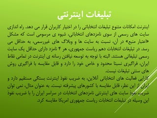 ‫اینترنتي‬ ‫تبليغات‬
‫اینترنت‬‫امکانات‬‫متنوع‬‫تبلیغات‬‫انتخاباتی‬‫را‬‫در‬‫اختیار‬‫کاربران‬‫قرار‬‫می‬‫دهد‬.‫راه‬‫اندازی‬
‫سایت‬‫های‬‫رسمی‬‫از‬‫سوی‬‫نامزدهای‬،‫انتخاباتی‬‫شیوه‬‫ی‬‫مرسومی‬‫است‬‫که‬‫مش‬‫کل‬
«‫اعتبار‬‫منبع‬»‫در‬،‫آن‬‫نسبت‬‫به‬‫سایت‬‫ها‬‫و‬‫وبالگ‬‫های‬،‫غیررسمی‬‫به‬‫حداقل‬‫م‬‫ی‬
‫رسد‬.‫در‬‫تبلیغات‬‫انتخابات‬‫دهم‬‫ریاست‬،‫جمهوری‬‫هر‬۴‫نامزد‬‫دارای‬‫حداقل‬‫یک‬‫سایت‬
‫رسمی‬‫تبلیغاتی‬‫هستند‬.‫البته‬‫با‬‫توجه‬‫به‬‫توسعه‬‫نیافتن‬‫رسانه‬‫ی‬‫ای‬‫نترنت‬‫در‬‫تمامی‬‫نقاط‬
،‫ایران‬‫فراگیری‬‫نسبتا‬‫محدود‬‫و‬‫خاص‬‫خود‬‫را‬‫دارد‬‫و‬‫قابل‬‫مقایسه‬‫با‬‫فراگیری‬‫روش‬
‫های‬‫سنتی‬‫تبلیغات‬‫نیست‬.
‫کارایی‬‫فعالیت‬‫های‬‫انتخاباتی‬،‫آنالین‬‫به‬‫ضریب‬‫نفوذ‬‫اینترنت‬‫بست‬‫گی‬‫مستقیم‬‫دارد‬‫و‬
‫ایران‬‫از‬‫این‬،‫نظر‬‫قابل‬‫مقایسه‬‫با‬‫کشورهای‬‫پیشرفته‬‫نیست‬.‫به‬‫عنوان‬‫م‬،‫ثال‬‫نمی‬‫توان‬
‫ضریب‬‫نفوذ‬‫سایت‬‫های‬‫اینترنتی‬‫نامزدهای‬‫انتخابات‬‫در‬‫سراسر‬‫ایران‬‫را‬‫با‬‫ض‬‫ریب‬‫نفوذ‬
‫این‬‫وسیله‬‫در‬‫تبلیغات‬‫انتخابات‬‫ریاست‬‫جمهوری‬‫امریکا‬‫مقایسه‬‫کرد‬.
 