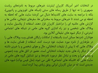 ‫در‬‫انتخابات‬‫اخیر‬،‫آمریکا‬‫کاربران‬‫اینترنت‬‫خبرهای‬‫مربوط‬‫به‬‫نامزدهای‬‫ریاس‬‫ت‬
‫جمهوری‬‫را‬‫نه‬‫تنها‬‫از‬‫طریق‬‫رسانه‬‫های‬‫سنتی‬(‫شبکه‬‫های‬‫تلویزیونی‬‫و‬‫رادی‬‫ویی‬)،
‫بلکه‬‫با‬‫مراجعه‬‫به‬‫سایت‬‫های‬‫کاندیداها‬‫دنبال‬‫می‬‫کردند؛‬‫سایت‬‫هایی‬‫که‬‫ل‬‫حظه‬‫به‬
‫لحظه‬‫نو‬‫می‬‫شدند‬‫تا‬‫خبرهای‬‫مربوط‬‫به‬‫سخنرانی‬،‫ها‬‫سفرهای‬،‫تبلیغاتی‬‫ع‬‫کس‬‫ها‬‫و‬
‫گزارش‬‫های‬‫حاشیه‬‫ای‬‫را‬‫دراختیار‬‫کاربران‬‫قرار‬‫دهند‬.‫استفاده‬‫از‬‫پتانسیل‬‫س‬‫ایت‬‫و‬
‫وبالگ‬‫های‬‫شخصی‬‫و‬‫نیز‬‫راه‬‫اندازی‬‫گروه‬‫های‬‫حامی‬‫در‬‫شبکه‬‫های‬‫اجتماعی‬
،‫اینترنتی‬‫از‬‫دیگر‬‫شیوه‬‫های‬‫تبلیغاتی‬‫آنالین‬‫بود‬.
‫هواداران‬‫نامزدها‬‫ممکن‬‫است‬‫بااستفاده‬‫از‬‫امکانات‬‫رایگان‬‫فضای‬،‫وب‬‫وبالگ‬‫های‬‫ی‬‫را‬
‫در‬‫طرفداری‬‫از‬‫نامزد‬‫مورد‬‫حمایت‬‫خود‬‫درست‬‫کنند‬.‫استفاده‬‫از‬‫فضای‬‫سایت‬‫ها‬‫و‬
‫وبالگ‬‫هایی‬‫که‬‫تا‬‫پیش‬‫از‬‫تبلیغات‬،‫انتخاباتی‬‫حال‬‫و‬‫هوای‬‫شخصی‬‫و‬‫یا‬‫خ‬‫بری‬‫داشته‬
،‫اند‬‫از‬‫دیگر‬‫راه‬‫های‬‫جدید‬‫تبلیغات‬‫انتخاباتی‬‫است‬.‫حضور‬‫در‬‫اتاق‬‫های‬‫چت‬(‫ع‬‫مومی‬
‫و‬‫موضوعی‬)‫و‬‫بحث‬‫و‬‫تبادل‬‫نظر‬‫درمورد‬،‫نامزدها‬‫و‬‫نیز‬‫تشکیل‬‫گروه‬‫های‬‫حامی‬‫در‬
‫سایت‬‫هایی‬‫که‬«‫شبکه‬‫های‬‫اجتماعی‬»‫تلقی‬‫می‬‫شوند‬(‫مثل‬‫فیس‬‫بوک‬)‫ش‬‫یوه‬‫های‬
‫جدیدی‬‫است‬‫که‬‫در‬‫میان‬‫کاربران‬‫ایرانی‬‫رونق‬‫زیادی‬‫پیدا‬‫کرده‬‫است‬.
 