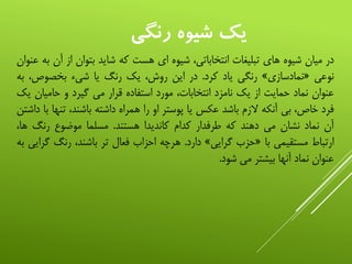 ‫رنگي‬ ‫شيوه‬ ‫یک‬
‫در‬‫میان‬‫شیوه‬‫های‬‫تبلیغات‬،‫انتخاباتی‬‫شیوه‬‫ای‬‫هست‬‫که‬‫شاید‬‫بتوان‬‫از‬‫آن‬‫به‬‫عنوان‬
‫نوعی‬«‫نمادسازی‬»‫رنگی‬‫یاد‬‫کرد‬.‫در‬‫این‬،‫روش‬‫یک‬‫رنگ‬‫یا‬‫شیء‬،‫بخصوص‬‫ب‬‫ه‬
‫عنوان‬‫نماد‬‫حمایت‬‫از‬‫یک‬‫نامزد‬،‫انتخابات‬‫مورد‬‫استفاده‬‫قرار‬‫می‬‫گیرد‬‫و‬‫حامیان‬‫یک‬
‫فرد‬،‫خاص‬‫بی‬‫آنکه‬‫الزم‬‫باشد‬‫عکس‬‫یا‬‫پوستر‬‫او‬‫را‬‫همراه‬‫داشته‬،‫باشند‬‫تن‬‫ها‬‫با‬‫داشتن‬
‫آن‬‫نماد‬‫نشان‬‫می‬‫دهند‬‫که‬‫طرفدار‬‫کدام‬‫کاندیدا‬‫هستند‬.‫مسلما‬‫موضوع‬‫رنگ‬‫ه‬،‫ا‬
‫ارتباط‬‫مستقیمی‬‫با‬«‫حزب‬‫گرایی‬»‫دارد‬.‫هرچه‬‫احزاب‬‫فعال‬‫تر‬،‫باشند‬‫رنگ‬‫گ‬‫رایی‬‫به‬
‫عنوان‬‫نماد‬‫آنها‬‫بیشتر‬‫می‬‫شود‬.
 