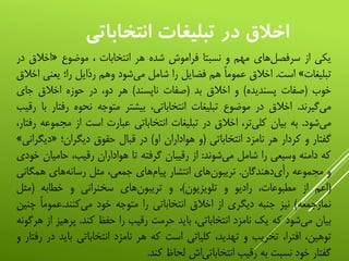 ‫انتخاباتي‬ ‫تبليغات‬ ‫در‬ ‫اخالق‬
‫یکی‬‫از‬‫‌های‬‫ل‬‫سرفص‬‫مهم‬‫و‬‫نسبتا‬‫فراموش‬‫شده‬‫هر‬‫انتخابات‬،‫موضوع‬«‫اخالق‬‫در‬
‫تبلیغات‬»‫است‬.‫اخالق‬‫عموما‬‫هم‬‫فضایل‬‫را‬‫شامل‬‫‌شود‬‫ی‬‫م‬‫وهم‬‫رذایل‬‫را؛‬‫یعنی‬‫ا‬‫خالق‬
‫خوب‬(‫صفات‬‫پسندیده‬)‫و‬‫اخالق‬‫بد‬(‫صفات‬‫ناپسند‬)‫هر‬،‫دو‬‫در‬‫حوزه‬‫اخالق‬‫جای‬
‫‌گیرند‬‫ی‬‫م‬.‫اخالق‬‫در‬‫موضوع‬‫تبلیغات‬،‫انتخاباتی‬‫بیشتر‬‫متوجه‬‫نحوه‬‫رفت‬‫ار‬‫با‬‫رقیب‬
‫‌شود‬‫ی‬‫م‬.‫به‬‫بیان‬،‫‌تر‬‫ی‬‫کل‬‫اخالق‬‫در‬‫تبلیغات‬‫انتخاباتی‬‫عبارت‬‫است‬‫از‬‫مجم‬‫وعه‬،‫رفتار‬
‫گفتار‬‫و‬‫کردار‬‫هر‬‫نامزد‬‫انتخاباتی‬(‫و‬‫هواداران‬‫او‬)‫در‬‫قبال‬‫حقوق‬‫دیگران؛‬«‫دیگ‬‫رانی‬»
‫که‬‫دامنه‬‫وسیعی‬‫را‬‫شامل‬‫‌شوند‬‫ی‬‫م‬:‫از‬‫رقیبان‬‫گرفته‬‫تا‬‫هواداران‬،‫رقیب‬‫حامی‬‫ان‬‫خودی‬
‫و‬‫مجموعه‬‫‌دهندگان‬‫ی‬‫رأ‬.‫‌های‬‫ن‬‫تریبو‬‫انتشار‬‫‌های‬‫م‬‫پیا‬،‫جمعی‬‫مثل‬‫‌های‬‫ه‬‫رسان‬‫همگ‬‫انی‬
(‫اعم‬‫از‬،‫مطبوعات‬‫رادیو‬‫و‬‫تلویزیون‬)،‫و‬‫‌های‬‫ن‬‫تریبو‬‫سخنرانی‬‫و‬‫خطابه‬(‫مثل‬
‫نمازجمعه‬)‫نیز‬‫جنبه‬‫دیگری‬‫از‬‫اخالق‬‫انتخاباتی‬‫را‬‫متوجه‬‫خود‬‫‌کنند‬‫ی‬‫م‬.‌‫عموما‬‫چ‬‫نین‬
‫بیان‬‫‌شود‬‫ی‬‫م‬‫که‬‫یک‬‫نامزد‬،‫انتخاباتی‬‫باید‬‫حرمت‬‫رقیب‬‫را‬‫حفظ‬‫کند‬.‫پرهی‬‫ز‬‫از‬‫هرگونه‬
،‫توهین‬،‫افترا‬‫تخریب‬‫و‬،‫تهدید‬‫کلیاتی‬‫است‬‫که‬‫هر‬‫نامزد‬‫انتخاباتی‬‫باید‬‫در‬‫رفتار‬‫و‬
‫گفتار‬‫خود‬‫نسبت‬‫به‬‫رقیب‬‫‌اش‬‫ی‬‫انتخابات‬‫لحاظ‬‫کند‬.
 