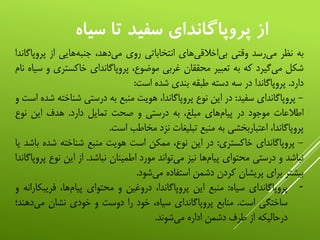 ‫سياه‬ ‫تا‬ ‫سفيد‬ ‫پروپاگانداي‬ ‫از‬
‫به‬‫نظر‬‫‌رسد‬‫ی‬‫م‬‫وقتی‬‫‌های‬‫ی‬‫‌اخالق‬‫ی‬‫ب‬‫انتخاباتی‬‫روی‬،‫‌دهد‬‫ی‬‫م‬‫‌هایی‬‫ه‬‫جنب‬‫از‬‫پر‬‫وپاگاندا‬
‫شکل‬‫‌گیرد‬‫ی‬‫م‬‫که‬‫به‬‫تعبیر‬‫محققان‬‫غربی‬،‫موضوع‬‫پروپاگاندای‬‫خاکست‬‫ری‬‫و‬‫سیاه‬‫نام‬
‫دارد‬.‫پروپاگاندا‬‫در‬‫سه‬‫دسته‬‫طبقه‬‫بندی‬‫شده‬‫است‬:
-‫پروپاگاندای‬‫سفید‬:‫در‬‫این‬‫نوع‬،‫پروپاگاندا‬‫هویت‬‫منبع‬‫به‬‫درستی‬‫شن‬‫اخته‬‫شده‬‫است‬‫و‬
‫اطالعات‬‫موجود‬‫در‬‫‌های‬‫م‬‫پیا‬،‫مبلغ‬‫به‬‫درستی‬‫و‬‫صحت‬‫تمایل‬‫دارد‬.‫هدف‬‫این‬‫نوع‬
،‫پروپاگاندا‬‫اعتباربخشی‬‫به‬‫منبع‬‫تبلیغات‬‫نزد‬‫مخاطب‬‫است‬.
-‫پروپاگاندای‬‫خاکستری‬:‫در‬‫این‬،‫نوع‬‫ممکن‬‫است‬‫هویت‬‫منبع‬‫شناخته‬‫شد‬‫ه‬‫باشد‬‫یا‬
‫نباشد‬‫و‬‫درستی‬‫محتوای‬‫‌ها‬‫م‬‫پیا‬‫نیز‬‫‌تواند‬‫ی‬‫م‬‫مورد‬‫اطمینان‬‫نباشد‬.‫از‬‫این‬‫ن‬‫وع‬‫پروپاگاندا‬
‫بیشتر‬‫برای‬‫پریشان‬‫کردن‬‫دشمن‬‫استفاده‬‫‌شود‬‫ی‬‫م‬.
-‫پروپاگاندای‬‫سیاه‬:‫منبع‬‫این‬،‫پروپاگاندا‬‫دروغین‬‫و‬‫محتوای‬،‫‌ها‬‫م‬‫پیا‬‫فری‬‫بکارانه‬‫و‬
‫ساختگی‬‫است‬.‫منابع‬‫پروپاگاندای‬،‫سیاه‬‫خود‬‫را‬‫دوست‬‫و‬‫خودی‬‫نشان‬‫می‬‫‌دهند؛‬
‫درحالیکه‬‫از‬‫طرف‬‫دشمن‬‫اداره‬‫‌شوند‬‫ی‬‫م‬.
 