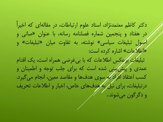 ‫دکتر‬‫کاظم‬،‫معتمدنژاد‬‫استاد‬‫علوم‬،‫ارتباطات‬‫در‬‫‌ای‬‫ه‬‫مقال‬‫که‬‌‫اخیرا‬
‫در‬‫هفتاد‬‫و‬‫پنجمین‬‫شماره‬‫فصلنامه‬،‫رسانه‬‫با‬‫عنوان‬«‫مبان‬‫ی‬‫و‬
‫اصول‬‫تبلیغات‬‫سیاسی‬»،‫نوشته‬‫به‬‫تفاوت‬‫میان‬«‫تبل‬‫یغات‬»‫و‬
«‫اطالعات‬»‫اشاره‬‫کرده‬‫است‬:
‫تبلیغات‬‫برعکس‬‫اطالعات‬‫که‬‫با‬‫‌غرضی‬‫ی‬‫ب‬‫همراه‬،‫است‬‫ی‬‫ک‬‫اقدام‬
‫عمدی‬‫و‬‫‌بینی‬‫ش‬‫پی‬‫شده‬‫است‬‫که‬‫برای‬‫جلب‬‫توجه‬‫و‬‫اطمین‬‫ان‬‫و‬
‫کسب‬‫اعتقاد‬‫افراد‬‫به‬‫سوی‬‫‌ها‬‫ف‬‫هد‬‫و‬‫مقاصد‬،‫معین‬‫انجام‬‫‌گ‬‫ی‬‫م‬‫یرد‬.
،‫درتبلیغات‬‫برای‬‫نیل‬‫به‬‫‌های‬‫ف‬‫هد‬،‫خاص‬‫اخبار‬‫و‬‫اطالعات‬‫تح‬‫ریف‬
‫و‬‫دگرگون‬‫‌شوند‬‫ی‬‫م‬.
 