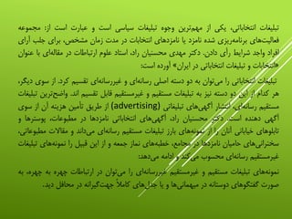 ‫تبلیغات‬،‫انتخاباتی‬‫یکی‬‫از‬‫‌ترین‬‫م‬‫مه‬‫وجوه‬‫تبلیغات‬‫سیاسی‬‫است‬‫و‬‫عبارت‬‫است‬‫از‬:‫مجموعه‬
‫‌های‬‫ت‬‫فعالی‬‫‌ریزی‬‫ه‬‫برنام‬‫شده‬‫نامزد‬‫یا‬‫نامزدهای‬‫انتخابات‬‫در‬‫مدت‬‫زمان‬،‫مشخص‬‫برای‬‫جلب‬‫آ‬‫رای‬
‫افراد‬‫واجد‬‫شرایط‬‫رأی‬‫دادن‬.‫دکتر‬‫مهدی‬‫محسنیان‬،‫راد‬‫استاد‬‫علوم‬‫ارتباطات‬‫در‬‫‌ای‬‫ه‬‫مقال‬‫با‬‫ع‬‫نوان‬
«‫انتخابات‬‫و‬‫تبلیغات‬‫انتخاباتی‬‫در‬‫ایران‬»‫آورده‬‫است‬:
‫تبلیغات‬‫انتخاباتی‬‫را‬‫‌توان‬‫ی‬‫م‬‫به‬‫دو‬‫دسته‬‫اصلی‬‫‌ای‬‫ه‬‫رسان‬‫و‬‫‌ای‬‫ه‬‫غیررسان‬‫تقسیم‬‫ک‬‫رد‬.‫از‬‫سوی‬،‫دیگر‬
‫هر‬‫کدام‬‫از‬‫این‬‫دو‬‫دسته‬‫نیز‬‫به‬‫تبلیغات‬‫مستقیم‬‫و‬‫غیرمستقیم‬‫قابل‬‫تقسیم‬‫اند‬.‫‌ترین‬‫ح‬‫واض‬‫تبلیغات‬
‫مستقیم‬،‫‌ای‬‫ه‬‫رسان‬‫انتشار‬‫‌های‬‫ی‬‫آگه‬‫تبلیغاتی‬(advertising)‫از‬‫طریق‬‫تأمین‬‫هزینه‬‫آن‬‫از‬‫سوی‬
‫آگهی‬‫دهنده‬‫است‬.‫دکتر‬‫محسنیان‬،‫راد‬‫‌های‬‫ی‬‫آگه‬‫انتخاباتی‬‫نامزدها‬‫در‬،‫مطبوعات‬‫پوسترها‬‫و‬
‫تابلوهای‬‫خیابانی‬‫آنان‬‫را‬‫از‬‫‌های‬‫ه‬‫نمون‬‫بارز‬‫تبلیغات‬‫مستقیم‬‫‌ای‬‫ه‬‫رسان‬‫‌داند‬‫ی‬‫م‬‫و‬‫مقاالت‬،‫مطبوعاتی‬
‫‌های‬‫ی‬‫سخنران‬‫حامیان‬‫نامزدها‬‫در‬،‫مجامع‬‫‌های‬‫ه‬‫خطب‬‫نماز‬‫جمعه‬‫و‬‫از‬‫این‬‫قبیل‬‫را‬‫‌های‬‫ه‬‫نمون‬‫تبلی‬‫غات‬
‫غیرمستقیم‬‫‌ای‬‫ه‬‫رسان‬‫محسوب‬‫‌کند‬‫ی‬‫م‬‫و‬‫ادامه‬‫‌دهد‬‫ی‬‫م‬:
‫‌های‬‫ه‬‫نمون‬‫تبلیغات‬‫مستقیم‬‫و‬‫غیرمستقیم‬‫‌ای‬‫ه‬‫غیررسان‬‫را‬‫‌توان‬‫ی‬‫م‬‫در‬‫ارتباطات‬‫چهره‬‫ب‬‫ه‬،‫چهره‬‫به‬
‫صورت‬‫گفتگوهای‬‫دوستانه‬‫در‬‫‌ها‬‫ی‬‫میهمان‬‫و‬‫یا‬‫‌های‬‫ل‬‫جد‬‫کامال‬‫‌گیرانه‬‫ت‬‫جه‬‫در‬‫محافل‬‫دید‬.
 