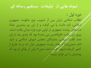 ‫ر‬ ‫مستقيم‬ ‫تبليغات‬ ‫از‬ ‫هایي‬ ‫نمونه‬‫اي‬ ‫سانه‬
‫دوره‬‫اول‬:
‫انقالب‬‫اسالمی‬‫ایران‬‫پس‬‫از‬‫تصویب‬‫نوع‬‫حکومت‬‫جمهوری‬
،‫اسالمی‬‫تازه‬‫داشت‬‫پا‬‫می‬‫گرفت‬‫و‬‫از‬‫این‬،‫رو‬‫بیشترین‬‫ت‬‫عداد‬
‫نامزدهای‬‫ریاست‬‫جمهوری‬‫در‬‫اولین‬‫دوره‬‫وارد‬‫میدان‬‫رقابت‬‫شدن‬‫د‬.
‫پیروز‬‫این‬‫رقابت‬«‫ابوالحسن‬‫بنی‬‫صدر‬»‫بود‬‫که‬‫چندی‬‫ب‬‫عد‬‫با‬‫رای‬
‫عدم‬‫کفایت‬‫سیاسی‬‫نمایندگان‬‫مجلس‬‫شورای‬‫اسالمی‬‫و‬‫ت‬‫ایید‬
‫امام‬‫خمینی‬(‫ره‬)‫از‬‫مقام‬‫ریاست‬‫جمهوری‬‫عزل‬‫شد‬‫و‬‫به‬‫خارج‬‫از‬
‫کشور‬‫گریخت‬.‫شهید‬«‫سید‬‫احمد‬‫مدنی‬»‫یکی‬‫از‬‫رقبای‬‫او‬‫ب‬‫ود‬‫که‬
‫پوسترش‬‫را‬‫می‬‫توانید‬‫ببینید‬:
 