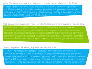 Ірина Пацевко, менеджер по зв’язках з громадськістю «Київстар» (м.Львів) 
«Дякую Ярині Ключковській за харизму, з якою вона допомогла розставити 
потрібні акценти у моїй роботі, краще зрозуміти пріоритети та навчила, як 
додавати яскраві життєві фарби у нашу щоденну роботу. І, звичайно, дякую 
за імпульс на нові та цікаві ідеї до втілення» 
Ігор Саджениця, журналіст прес-служби Українського католицького університету 
««Живі» приклади, різносторонні підходи, спілкування зі спікерами, які 
охоплюють кожну зі сфер комунікацій (позиціонування на ринку, внутрішня і 
зовнішня комунікація, спілкування з журналістами) дали змістовніше розуміння 
роботи PR, як одного з необхідних елементів, коли «кожна компанія – це медіа- 
компанія». Тепер залишається, крок за кроком втілювати усе вивчене в життя» 
Олена Гаврилюк, PR-менеджер компанії «Любисток» 
«Я не відкладала знання, отримані під час програми , у довгу шухляду. 
Наступного ж дня, а це була неділя, взяла блокнот і чітко все для себе 
структурувала: це одразу запроваджую в своїй роботі, а це потребує глибшого 
переосмислення і аналізу. Вже в понеділок я прийшла на роботу з новими 
ідеями та готовими рішеннями. Три дні навчання були дуже ефективними, тому 
тепер я готова діяти» 
 