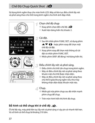 37
Chọn chế độ chụp
Xuất hiện bảng hiển thị ở bước 2.
Cài đặt.
Sau khi nhấn phím FUNC./SET, sử dụng phím
chế độ cài đặt.
Xoay phím xoay để chọn một thông số cài
đặt và nhấn phím FUNC./SET.
Nhấn phím DISP. để đóng/ mở bảng hiển thị.
Điều chỉnh lấy nét và phơi sáng.
Chụp.
Nhấn giữ nữa phím chụp sau đó nhấn mạnh
phím chụp để chụp.
Trên màn hình hiển thị hình đã chụp.
Sử dụng kính ngắm thay cho màn hình LCD. Máy sẽ liên tục điều chỉnh lấy nét
và phơi sáng theo chủ thể trong kính ngắm cho hình ảnh đẹp nhất.
Xoay phím chọn đến chế độ
hoặc phím xoay để chọn một
Điều chỉnh chủ thể cần chụp trong kính ngắm.
Máy sẽ điều chỉnh lấy nét và phơi sáng theo
khuôn mặt chủ thể được nhận diện.
Máy sẽ điều chỉnh lấy nét và phơi sáng theo
chủ thể ở giữa khung ngắm nếu như máy
không nhận diện được khuôn mặt nào.
Ở chế độ này, máy phải liên tục lấy nét và phơi sáng vì vậy pin sẽ nhanh hết hơn.
Và số hình có thể chụp là khoảng 310 tấm.
Chế Độ Chụp Quick Shot
 